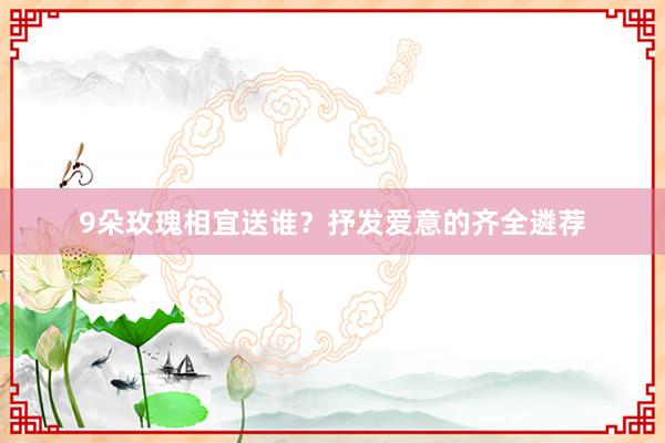 9朵玫瑰相宜送谁？抒发爱意的齐全遴荐