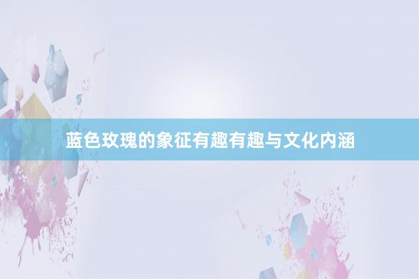 蓝色玫瑰的象征有趣有趣与文化内涵