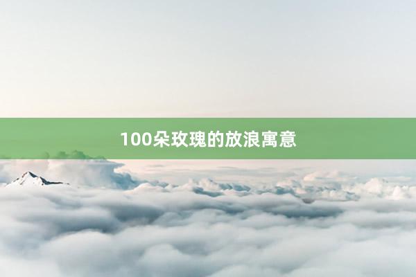 100朵玫瑰的放浪寓意