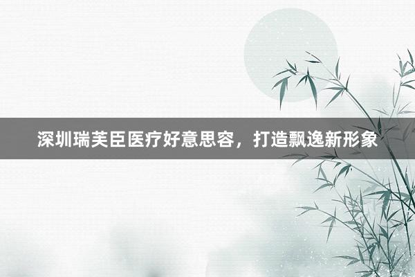 深圳瑞芙臣医疗好意思容，打造飘逸新形象